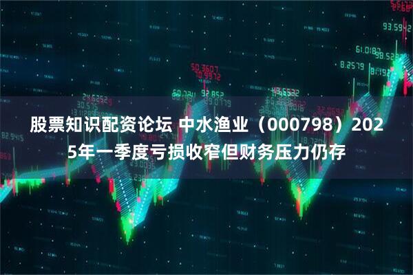 股票知识配资论坛 中水渔业（000798）2025年一季度亏损收窄但财务压力仍存