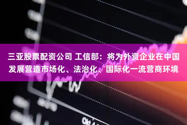 三亚股票配资公司 工信部：将为外资企业在中国发展营造市场化、法治化、国际化一流营商环境