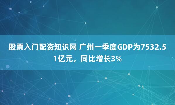 股票入门配资知识网 广州一季度GDP为7532.51亿元，同比增长3%