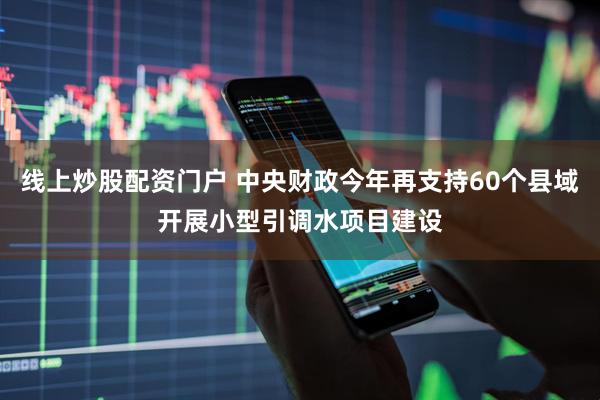 线上炒股配资门户 中央财政今年再支持60个县域开展小型引调水项目建设