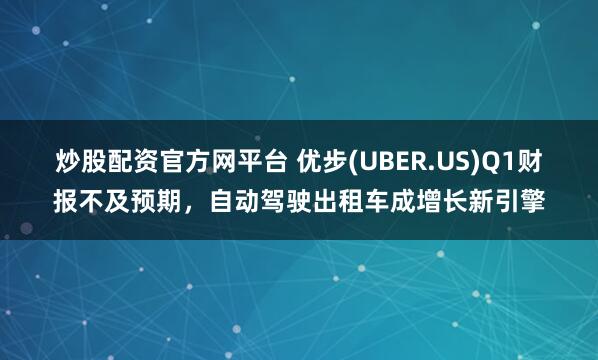 炒股配资官方网平台 优步(UBER.US)Q1财报不及预期，自动驾驶出租车成增长新引擎