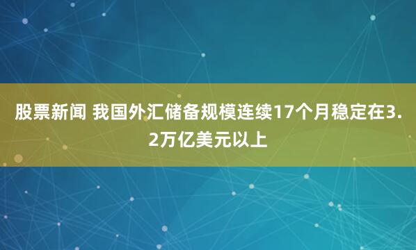 股票新闻 我国外汇储备规模连续17个月稳定在3.2万亿美元以上