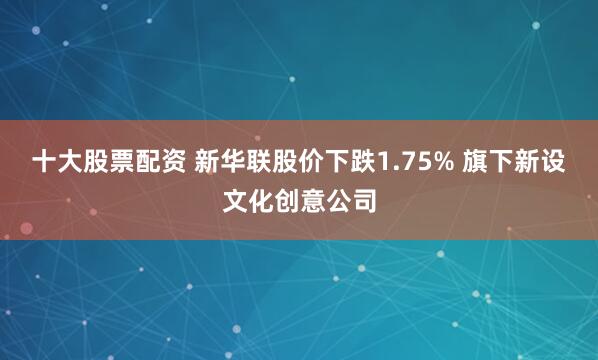 十大股票配资 新华联股价下跌1.75% 旗下新设文化创意公司