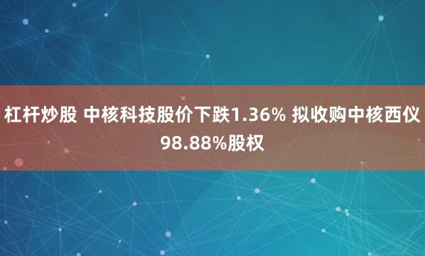 杠杆炒股 中核科技股价下跌1.36% 拟收购中核西仪98.88%股权