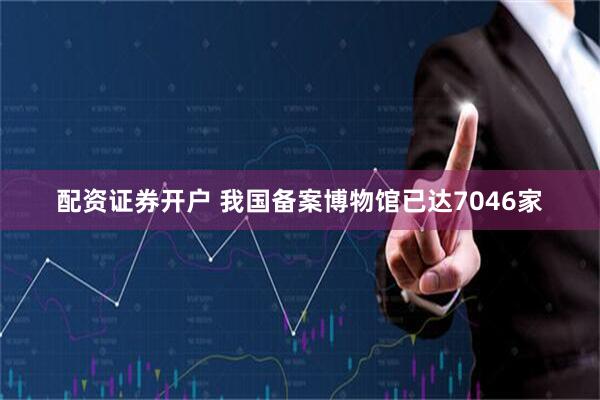 配资证券开户 我国备案博物馆已达7046家
