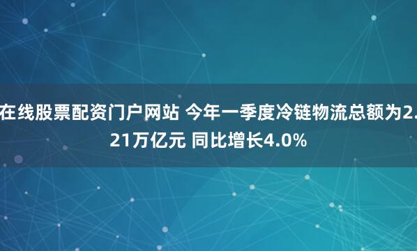 在线股票配资门户网站 今年一季度冷链物流总额为2.21万亿元 同比增长4.0%
