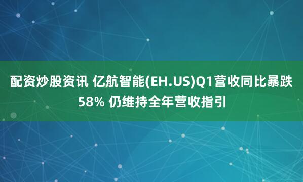 配资炒股资讯 亿航智能(EH.US)Q1营收同比暴跌58% 仍维持全年营收指引