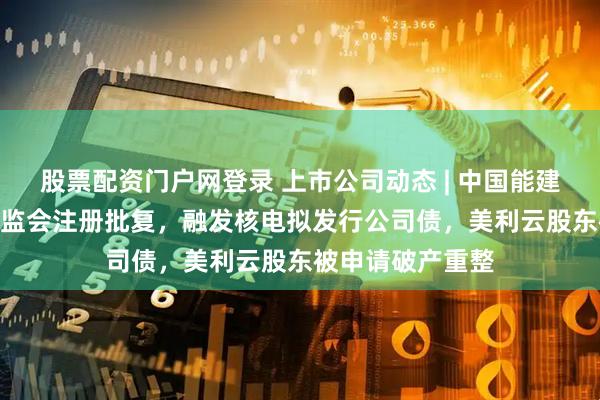 股票配资门户网登录 上市公司动态 | 中国能建150亿定增获证监会注册批复，融发核电拟发行公司债，美利云股东被申请破产重整