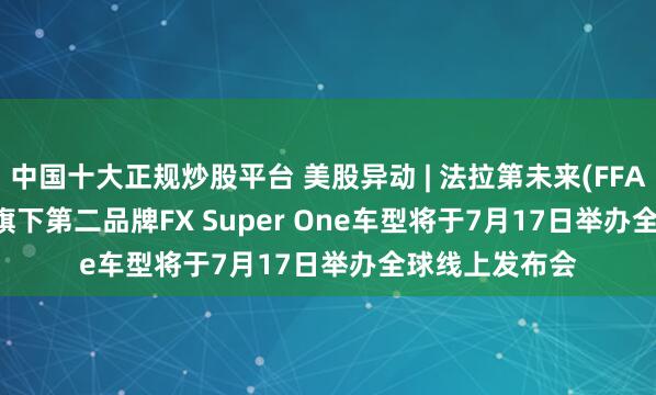 中国十大正规炒股平台 美股异动 | 法拉第未来(FFAI.US)涨12% 旗下第二品牌FX Super One车型将于7月17日举办全球线上发布会