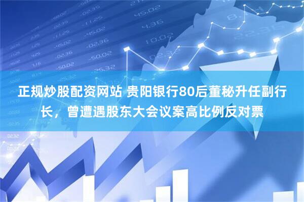 正规炒股配资网站 贵阳银行80后董秘升任副行长，曾遭遇股东大会议案高比例反对票