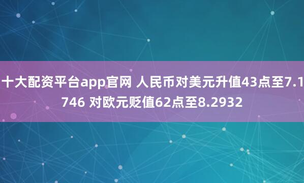 十大配资平台app官网 人民币对美元升值43点至7.1746 对欧元贬值62点至8.2932