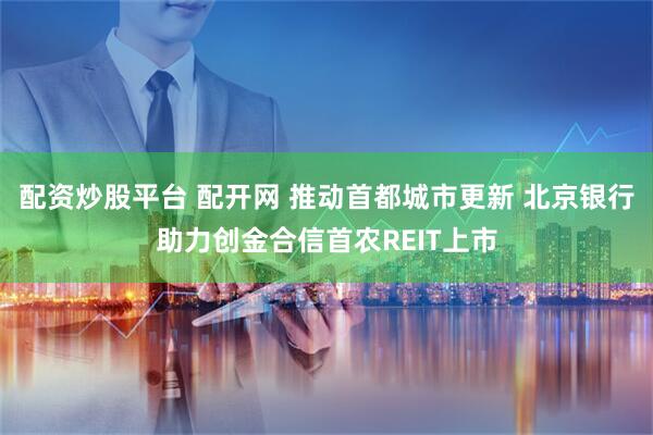 配资炒股平台 配开网 推动首都城市更新 北京银行助力创金合信首农REIT上市