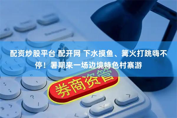 配资炒股平台 配开网 下水摸鱼、篝火打跳嗨不停！暑期来一场边境特色村寨游
