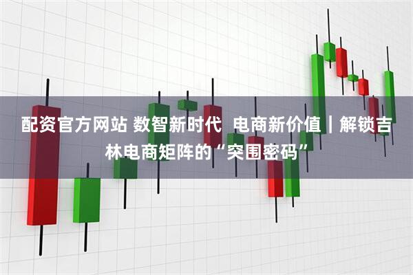 配资官方网站 数智新时代  电商新价值｜解锁吉林电商矩阵的“突围密码”