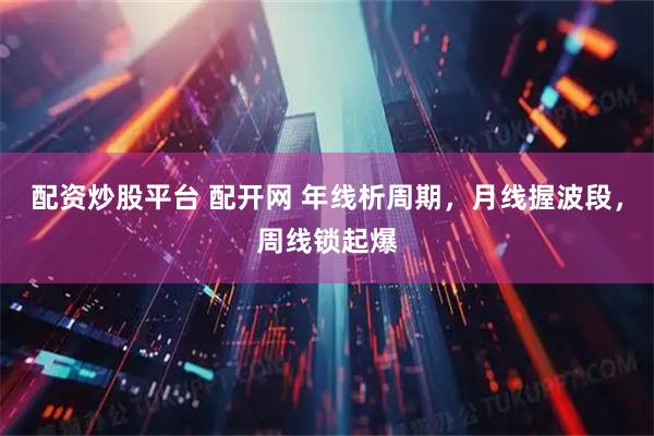 配资炒股平台 配开网 年线析周期，月线握波段，周线锁起爆