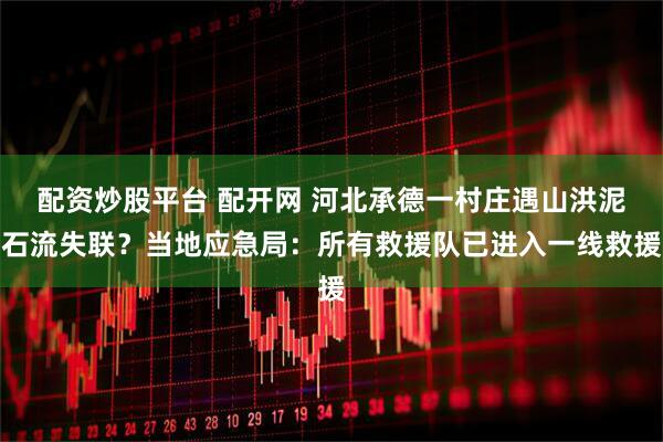 配资炒股平台 配开网 河北承德一村庄遇山洪泥石流失联？当地应急局：所有救援队已进入一线救援