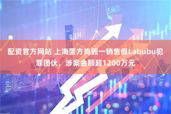 配资官方网站 上海警方捣毁一销售假Labubu犯罪团伙，涉案金额超1200万元