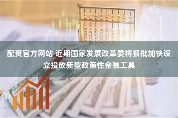 配资官方网站 近期国家发展改革委将报批加快设立投放新型政策性金融工具