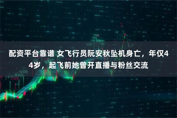 配资平台靠谱 女飞行员阮安秋坠机身亡，年仅44岁，起飞前她曾开直播与粉丝交流