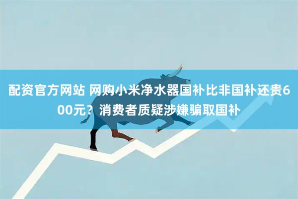 配资官方网站 网购小米净水器国补比非国补还贵600元？消费者质疑涉嫌骗取国补
