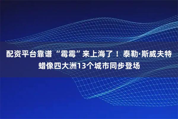 配资平台靠谱 “霉霉”来上海了 ！泰勒·斯威夫特蜡像四大洲13个城市同步登场