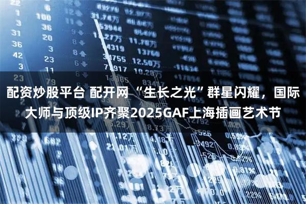 配资炒股平台 配开网 “生长之光”群星闪耀，国际大师与顶级IP齐聚2025GAF上海插画艺术节