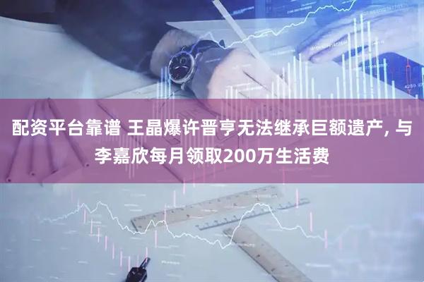 配资平台靠谱 王晶爆许晋亨无法继承巨额遗产, 与李嘉欣每月领取200万生活费