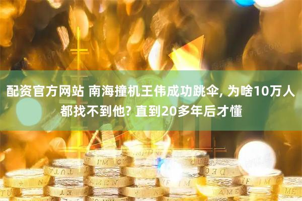 配资官方网站 南海撞机王伟成功跳伞, 为啥10万人都找不到他? 直到20多年后才懂