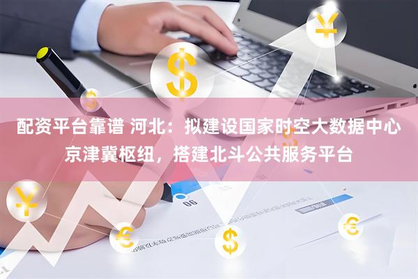 配资平台靠谱 河北：拟建设国家时空大数据中心京津冀枢纽，搭建北斗公共服务平台