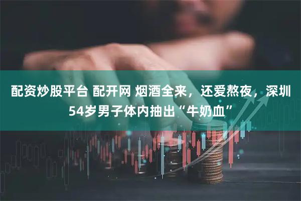 配资炒股平台 配开网 烟酒全来，还爱熬夜，深圳54岁男子体内抽出“牛奶血”