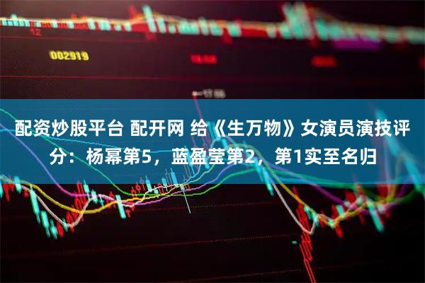 配资炒股平台 配开网 给《生万物》女演员演技评分：杨幂第5，蓝盈莹第2，第1实至名归