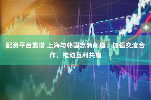 配资平台靠谱 上海与韩国忠清南道：加强交流合作，推动互利共赢