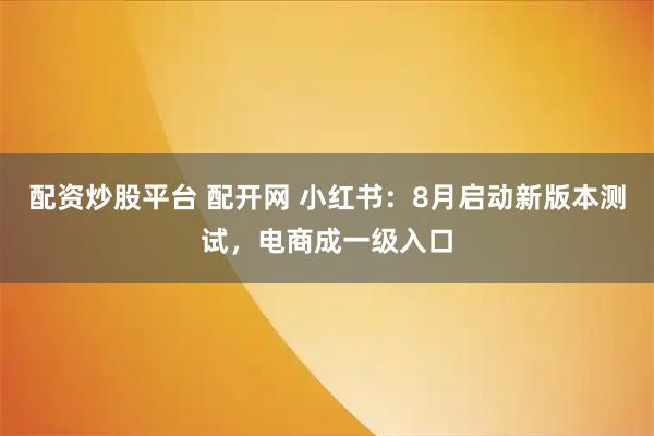 配资炒股平台 配开网 小红书：8月启动新版本测试，电商成一级入口