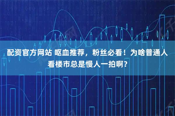 配资官方网站 呕血推荐，粉丝必看！为啥普通人看楼市总是慢人一拍啊？