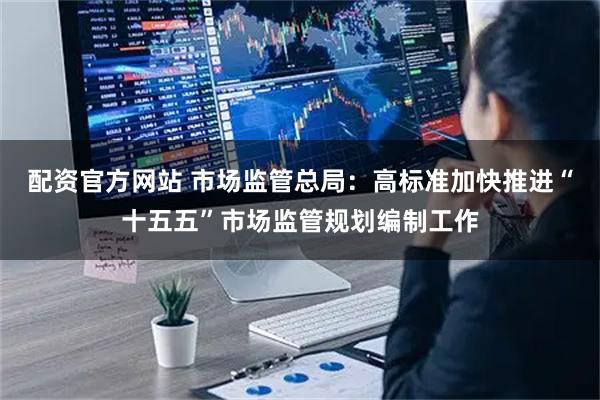 配资官方网站 市场监管总局：高标准加快推进“十五五”市场监管规划编制工作