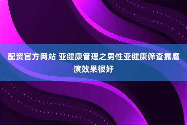 配资官方网站 亚健康管理之男性亚健康筛查靠鹰演效果很好