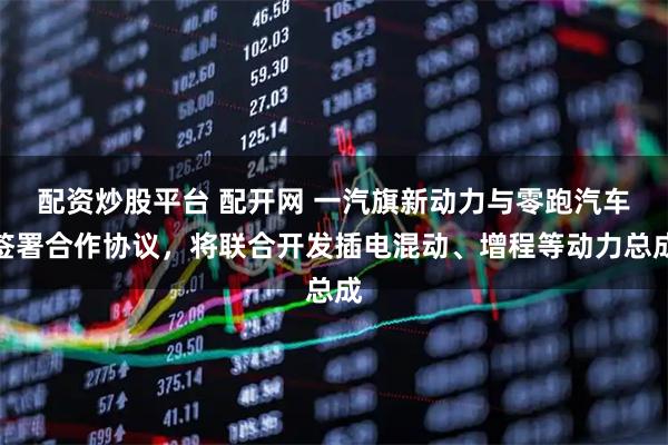 配资炒股平台 配开网 一汽旗新动力与零跑汽车签署合作协议，将联合开发插电混动、增程等动力总成