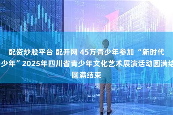配资炒股平台 配开网 45万青少年参加 “新时代·蜀少年”2025年四川省青少年文化艺术展演活动圆满结束