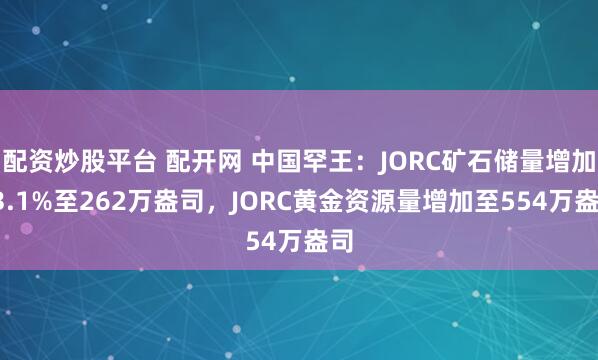 配资炒股平台 配开网 中国罕王：JORC矿石储量增加53.1%至262万盎司，JORC黄金资源量增加至554万盎司