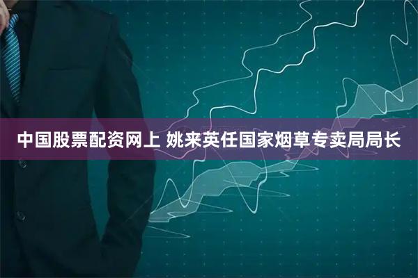 中国股票配资网上 姚来英任国家烟草专卖局局长
