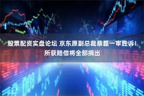 股票配资实盘论坛 京东原副总裁蔡磊一审胜诉！所获赔偿将全部捐出