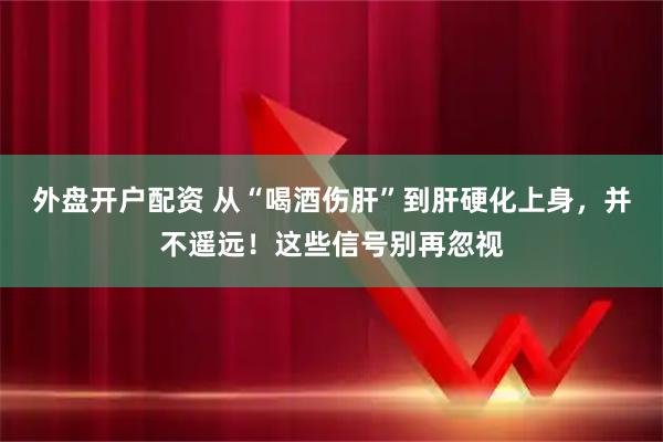 外盘开户配资 从“喝酒伤肝”到肝硬化上身，并不遥远！这些信号别再忽视