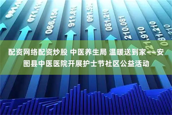 配资网络配资炒股 中医养生局 温暖送到家——安图县中医医院开展护士节社区公益活动