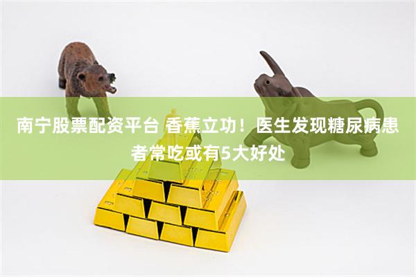 南宁股票配资平台 香蕉立功！医生发现糖尿病患者常吃或有5大好处